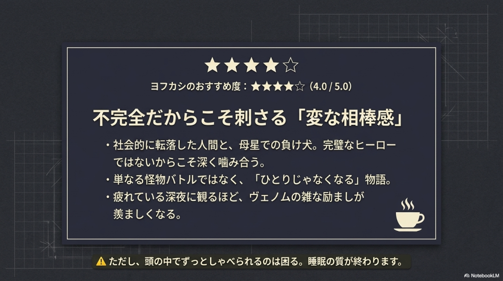 ヨフカシのおすすめ度「星4つ(4.0 / 5.0)」が大きく表示されたレビューのまとめスライド。「不完全だからこそ刺さる『変な相棒感』」をテーマに、社会的に転落した人間と母星の負け犬が深く噛み合う物語であることや、深夜に観るほどヴェノムの雑な励ましが羨ましくなる点が挙げられています。「ただし、頭の中でずっとしゃべられると睡眠の質が終わります」という注意書き付き。